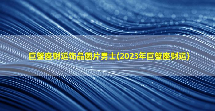 巨蟹座财运饰品图片男士(2023年巨蟹座财运)