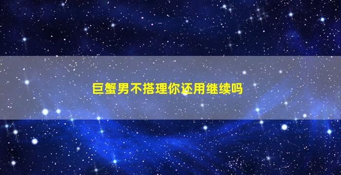 巨蟹男不搭理你还用继续吗