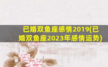 已婚双鱼座感情2019(已婚双鱼座2023年感情运势)