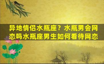 异地情侣水瓶座？水瓶男会网恋吗水瓶座男生如何看待网恋