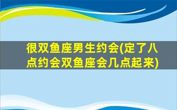 很双鱼座男生约会(定了八点约会双鱼座会几点起来)