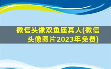 微信头像双鱼座真人(微信头像图片2023年免费)