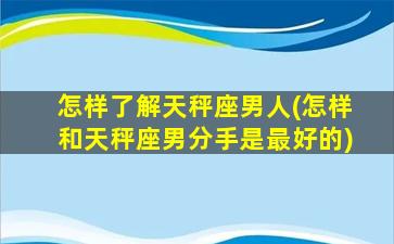 怎样了解天秤座男人(怎样和天秤座男分手是最好的)