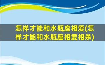 怎样才能和水瓶座相爱(怎样才能和水瓶座相爱相杀)