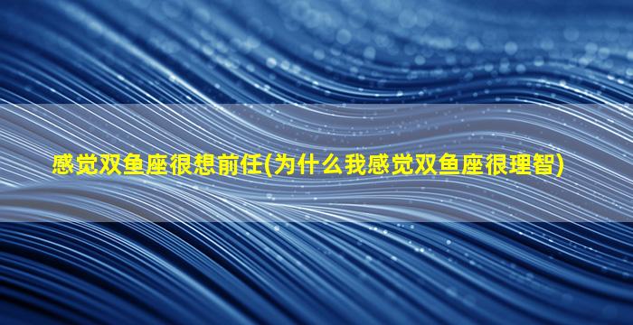 感觉双鱼座很想前任(为什么我感觉双鱼座很理智)