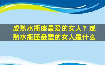 成熟水瓶座最爱的女人？成熟水瓶座最爱的女人是什么