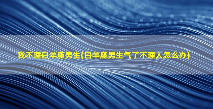 我不理白羊座男生(白羊座男生气了不理人怎么办)