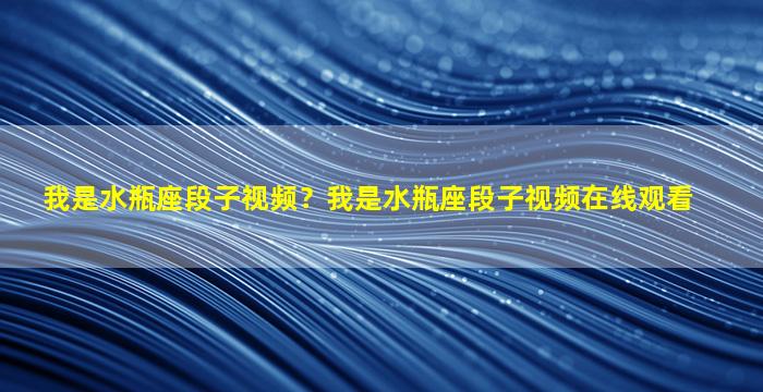 我是水瓶座段子视频？我是水瓶座段子视频在线观看