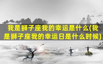 我是狮子座我的幸运是什么(我是狮子座我的幸运日是什么时候)