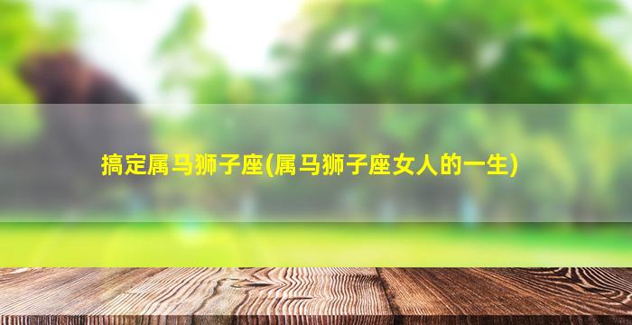 搞定属马狮子座(属马狮子座女人的一生)