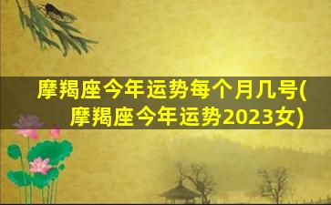 摩羯座今年运势每个月几号(摩羯座今年运势2023女)