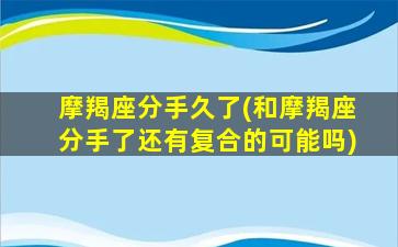 摩羯座分手久了(和摩羯座分手了还有复合的可能吗)