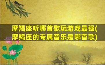 摩羯座听哪首歌玩游戏最强(摩羯座的专属音乐是哪首歌)