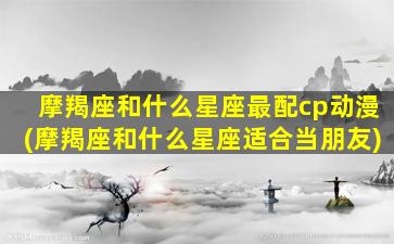 摩羯座和什么星座最配cp动漫(摩羯座和什么星座适合当朋友)