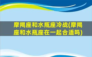 摩羯座和水瓶座冷战(摩羯座和水瓶座在一起合适吗)