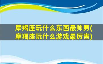 摩羯座玩什么东西最帅男(摩羯座玩什么游戏最厉害)