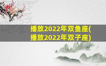 播放2022年双鱼座(播放2022年双子座)