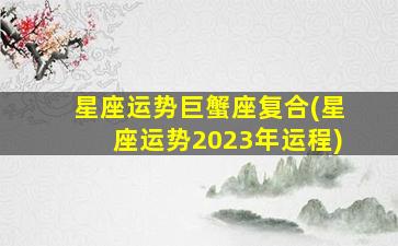 星座运势巨蟹座复合(星座运势2023年运程)