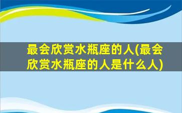 最会欣赏水瓶座的人(最会欣赏水瓶座的人是什么人)