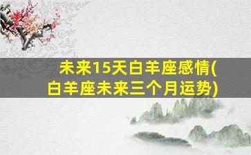 未来15天白羊座感情(白羊座未来三个月运势)