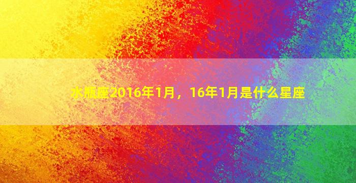 水瓶座2016年1月，16年1月是什么星座