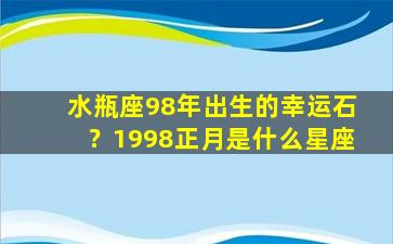 水瓶座98年出生的幸运石？1998正月是什么星座