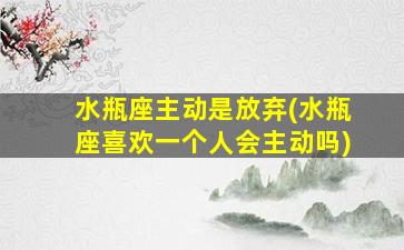 水瓶座主动是放弃(水瓶座喜欢一个人会主动吗)