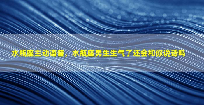 水瓶座主动语音，水瓶座男生生气了还会和你说话吗