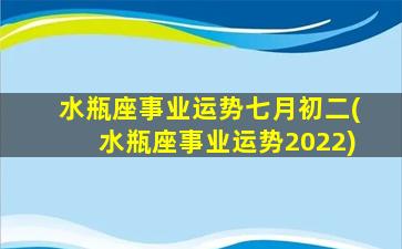 水瓶座事业运势七月初二(水瓶座事业运势2022)