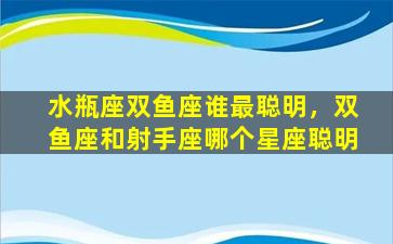 水瓶座双鱼座谁最聪明，双鱼座和射手座哪个星座聪明