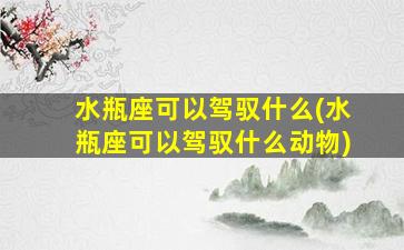 水瓶座可以驾驭什么(水瓶座可以驾驭什么动物)