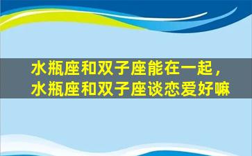 水瓶座和双子座能在一起，水瓶座和双子座谈恋爱好嘛