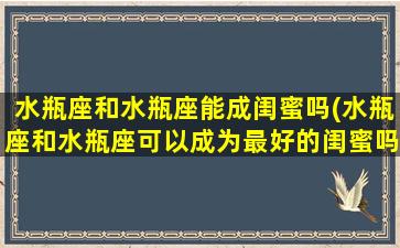 水瓶座和水瓶座能成闺蜜吗(水瓶座和水瓶座可以成为最好的闺蜜吗？)