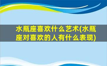 水瓶座喜欢什么艺术(水瓶座对喜欢的人有什么表现)