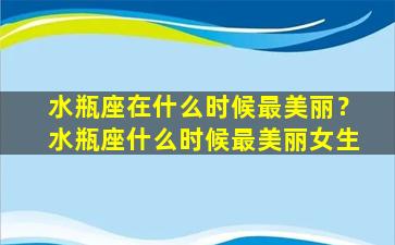 水瓶座在什么时候最美丽？水瓶座什么时候最美丽女生