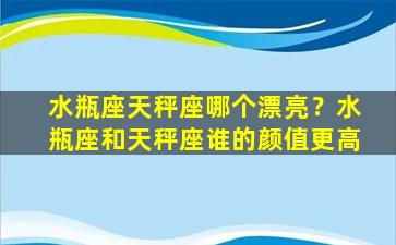 水瓶座天秤座哪个漂亮？水瓶座和天秤座谁的颜值更高