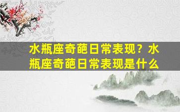 水瓶座奇葩日常表现？水瓶座奇葩日常表现是什么