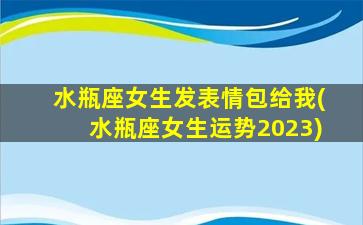 水瓶座女生发表情包给我(水瓶座女生运势2023)