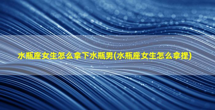 水瓶座女生怎么拿下水瓶男(水瓶座女生怎么拿捏)