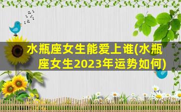 水瓶座女生能爱上谁(水瓶座女生2023年运势如何)