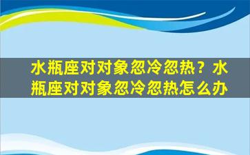 水瓶座对对象忽冷忽热？水瓶座对对象忽冷忽热怎么办