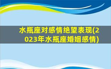 水瓶座对感情绝望表现(2023年水瓶座婚姻感情)