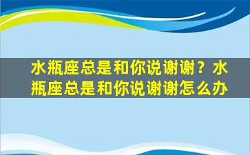 水瓶座总是和你说谢谢？水瓶座总是和你说谢谢怎么办