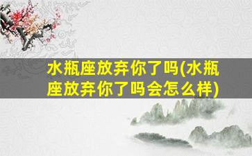 水瓶座放弃你了吗(水瓶座放弃你了吗会怎么样)