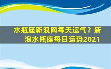 水瓶座新浪网每天运气？新浪水瓶座每日运势2021