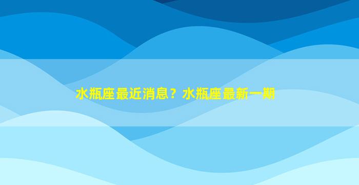 水瓶座最近消息？水瓶座最新一期