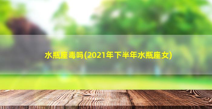 水瓶座毒吗(2021年下半年水瓶座女)