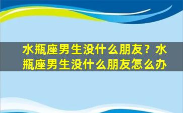 水瓶座男生没什么朋友？水瓶座男生没什么朋友怎么办