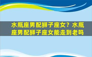 水瓶座男配狮子座女？水瓶座男配狮子座女能走到老吗