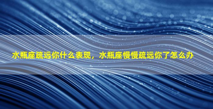 水瓶座疏远你什么表现，水瓶座慢慢疏远你了怎么办